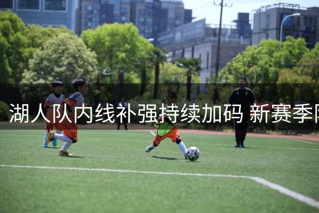 湖人队内线补强持续加码 新赛季阵容深度引热议